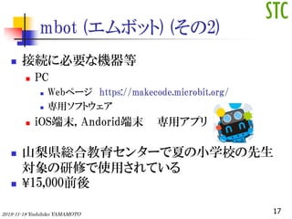 mbot (ܥå) (2)
? ӾA˱ҪʙC
? PC
? Webک` https://makecode.microbit.org/
? åեȥ
? iOSĩ, Andoridĩ åץ
? ɽhtϽ󥿩`ĤСѧУ
ޤʹäƤ
? ?15,000ǰ
172019-11-18 Yoshihiko YAMAMOTO
 