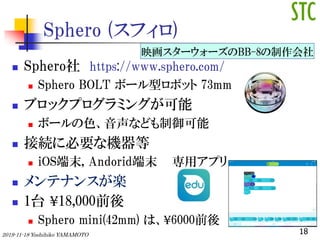 Sphero (ե)
? Sphero https://www.sphero.com/
? Sphero BOLT ܩ`ͥܥå 73mm
? ֥åץߥ󥰤
? ܩ`ɫʤɤ
? ӾA˱ҪʙC
? iOSĩ, Andoridĩ åץ
? ƥʥ󥹤S
? 1̨ ?18,000ǰ
? Sphero mini(42mm) ϡ?6000ǰ
182019-11-18 Yoshihiko YAMAMOTO
ӳ``BB-8
 