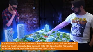 Citizens want a complete overview of their environment, which includes Kadaster
data, but also municipality data, statistical data, etc. Based on the Knowledge
Graph we are able to provide this integrated view on data.
 