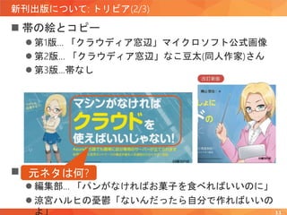 新刊出版について: トリビア(2/3)
 帯の絵とコピー
 第1版… 「クラウディア窓辺」マイクロソフト公式画像
 第2版… 「クラウディア窓辺」なこ豆太(同人作家)さん
 第3版…帯なし
11
 元ネタ
 編集部… 「パンがなければお菓子を食べればいいのに」
 涼宮ハルヒの憂鬱「ないんだったら自分で作ればいいの
よ」
元ネタは何?
 