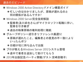 過去のエピソード
 Windows 2000 Active Directoryドメイン構築ガイド
 忙しいのは分かりましたが、原稿が遅れるのと
何の関係があるんですか?
 Windows 2000 Server完全技術解説
 監修者(及川卓也さん)がマイクロソフト転職に伴い、
監修を引き継ぎ
 過去の執筆原稿の権利処理に難航
 グループポリシー逆引きリファレンス厳選92
 原稿が遅れたこと、編集者との意見の不一致により
いったんボツ
 日経BP社に持ち込んで出版
 プロが教えるWindows Server 2012システム管理
 途中で著者を追加して助けてもらう
 2013年出版記念パーティ開催(ゲスト:宮崎奈穂子)
13
 