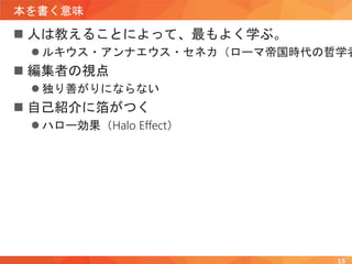 本を書く意味
 人は教えることによって、最もよく学ぶ。
 ルキウス・アンナエウス・セネカ（ローマ帝国時代の哲学者
 編集者の視点
 独り善がりにならない
 自己紹介に箔がつく
 ハロー効果（Halo Effect）
15
 