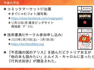 今後の予定
 コミックマーケット97出展
 まぐにゃむフォト(猫写真)
 https://www.facebook.com/magnyam/
 12月30日(月)東京ビッグサイト
西地区 “Ｆ” 45b
 技術書典8(サークル参加申し込み)
 2020年2月29日(土)・3月1日(日)
 https://techbookfest.org
 『不思議の国のアリス』を読んだビクトリア女王が
「他の本も読みたい」とルイス・キャロルに言ったら
『行列式初歩』が贈呈された。
16
 