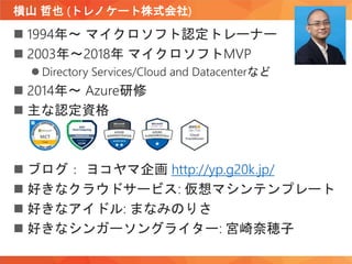 横山 哲也 (トレノケート株式会社)
 1994年～ マイクロソフト認定トレーナー
 2003年～2018年 マイクロソフトMVP
 Directory Services/Cloud and Datacenterなど
 2014年～ Azure研修
 主な認定資格
 ブログ： ヨコヤマ企画 http://yp.g20k.jp/
 好きなクラウドサービス: 仮想マシンテンプレート
 好きなアイドル: まなみのりさ
 好きなシンガーソングライター: 宮崎奈穂子
 