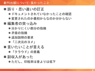 新刊出版について: 良かったこと
 誤り・思い違いの訂正
 ドキュメントされていなかったことの確認
 変更されたのか最初からなのか分からない
 編集者の突っ込み
 分かりにくい部分の指摘
 矛盾の指摘
 追加説明の要求
 「二次元のヨメ」
 言いたいことが言える
 「クラウド」の意義
 副収入があった
 ただし、印税率は昔よりは低下
8
 
