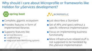 © OPITZ CONSULTING 2019 Cloud-Native Microservice implementation using Helidon Seite 28
Why should I care about Microprofile or frameworks like
Helidon for µServices development?
¢ Complete, gigantic ecosystem
¢ Provides features in form of
implemented libraries
¢ Supports features like:
¢ Service Discovery
¢ Loadbalancing
¢ Integration with Monitoring systems
¢ Just describes a Standard
¢ Set of APIs and specs without a
specific reference implementation
¢ Focus on implementing business
functionality
¢ More infrastructure-related stuff is
not supposed to be handeled by
the µService implementation
 