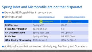 © OPITZ CONSULTING 2019 Cloud-Native Microservice implementation using Helidon Seite 29
Spring Boot and Microprofile are not that disparate!
¢ Example: REST-capabilities in comparison
¢ Getting started:
¢ Additional areas that are covered similarly, e.g. Resiliency and Operations
REST Service Spring MVC JAX-RS
Dependency Injection Spring IoC & DI CDI
API Documentation Spring REST Docs MP Open API
REST Client Spring MVC Feign MP REST Client
JSON Binding / Processing BYOL (Jackson) JSON-P / JSON-B
https://start.microprofile.io/https://start.spring.io/
 
