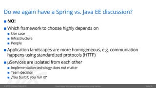 © OPITZ CONSULTING 2019 Cloud-Native Microservice implementation using Helidon Seite 30
Do we again have a Spring vs. Java EE discussion?
¢ NO!
¢ Which framework to choose highly depends on
¢ Use case
¢ Infrastructure
¢ People
¢ Application landscapes are more homogeneous, e.g. communiation
happens using standardized protocols (HTTP)
¢ µServices are isolated from each other
¢ Implementation techology does not matter
¢ Team decision
¢ „You built it, you run it!“
 