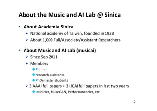 About the Music and AI Lab @ Sinica
• About Academia Sinica
 National academy of Taiwan, founded in 1928
 About 1,000 Full/Associate/Assistant Researchers
• About Music and AI Lab (musicai)
 Since Sep 2011
 Members
PI [me]
research assistants
PhD/master students
3 AAAI full papers + 3 IJCAI full papers in last two years
 MidiNet, MuseGAN, PerformanceNet, etc
2
 