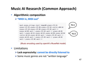 Music AI Research (Common Approach)
• Algorithmic composition
“MIDI in, MIDI out”
• Limitations
Lack expressivity: cannot be directly listened to
Some music genres are not “written language”
47
NLU
NLG
(Music encoding used by openAI’s MuseNet model)
 