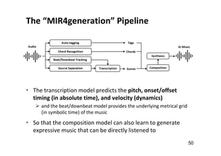 The “MIR4generation” Pipeline
50
• The transcription model predicts the pitch, onset/offset
timing (in absolute time), and velocity (dynamics)
 and the beat/downbeat model provides the underlying metrical grid
(in symbolic time) of the music
• So that the composition model can also learn to generate
expressive music that can be directly listened to
 