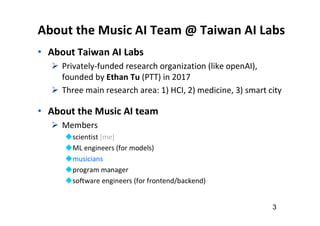 About the Music AI Team @ Taiwan AI Labs
• About Taiwan AI Labs
 Privately-funded research organization (like openAI),
founded by Ethan Tu (PTT) in 2017
 Three main research area: 1) HCI, 2) medicine, 3) smart city
• About the Music AI team
 Members
scientist [me]
ML engineers (for models)
musicians
program manager
software engineers (for frontend/backend)
3
 