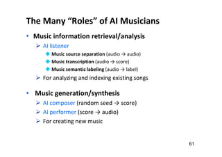 The Many “Roles” of AI Musicians
• Music information retrieval/analysis
 AI listener
 Music source separation (audio → audio)
 Music transcription (audio → score)
 Music semantic labeling (audio → label)
 For analyzing and indexing existing songs
• Music generation/synthesis
 AI composer (random seed → score)
 AI performer (score → audio)
 For creating new music
61
 