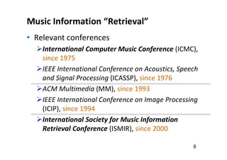 Music Information “Retrieval”
• Relevant conferences
International Computer Music Conference (ICMC),
since 1975
IEEE International Conference on Acoustics, Speech
and Signal Processing (ICASSP), since 1976
ACM Multimedia (MM), since 1993
IEEE International Conference on Image Processing
(ICIP), since 1994
International Society for Music Information
Retrieval Conference (ISMIR), since 2000
8
 