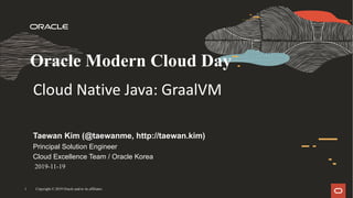 Copyright © 2019 Oracle and/or its affiliates1
Taewan Kim (@taewanme, http://taewan.kim)
Principal Solution Engineer
Cloud Excellence Team / Oracle Korea
Oracle Modern Cloud Day
Cloud	Native	Java:	GraalVM
2019-11-19
 