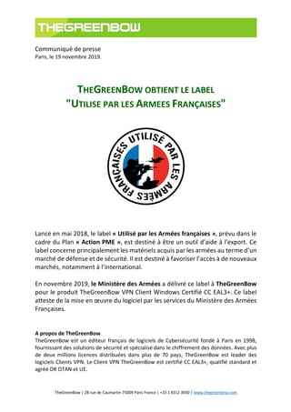 TheGreenBow | 28 rue de Caumartin 75009 Paris France | +33 1 4312 3930 | www.thegreenbow.com
Communiqué de presse
Paris, le 19 novembre 2019.
THEGREENBOW OBTIENT LE LABEL
"UTILISE PAR LES ARMEES FRANÇAISES"
Lancé en mai 2018, le label « Utilisé par les Armées françaises », prévu dans le
cadre du Plan « Action PME », est destiné à être un outil d'aide à l'export. Ce
label concerne principalement les matériels acquis par les armées au terme d’un
marché de défense et de sécurité. Il est destiné à favoriser l’accès à de nouveaux
marchés, notamment à l’international.
En novembre 2019, le Ministère des Armées a délivré ce label à TheGreenBow
pour le produit TheGreenBow VPN Client Windows Certifié CC EAL3+. Ce label
atteste de la mise en œuvre du logiciel par les services du Ministère des Armées
Françaises.
A propos de TheGreenBow
TheGreenBow est un éditeur français de logiciels de Cybersécurité fondé à Paris en 1998,
fournissant des solutions de sécurité et spécialisé dans le chiffrement des données. Avec plus
de deux millions licences distribuées dans plus de 70 pays, TheGreenBow est leader des
logiciels Clients VPN. Le Client VPN TheGreenBow est certifié CC EAL3+, qualifié standard et
agréé DR OTAN et UE.
 