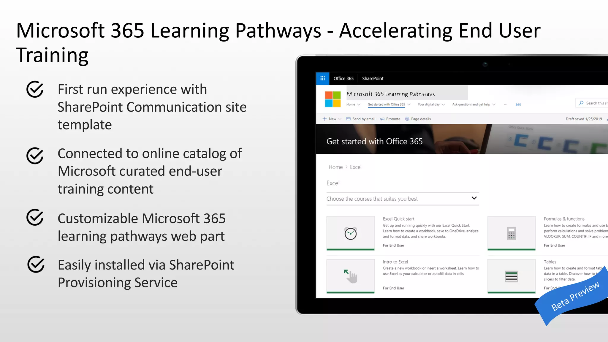 First run experience with
SharePoint Communication site
template
Connected to online catalog of
Microsoft curated end-user
training content
Customizable Microsoft 365
learning pathways web part
Easily installed via SharePoint
Provisioning Service
Microsoft 365 Learning Pathways - Accelerating End User
Training
 