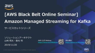 © 2019, Amazon Web Services, Inc. or its Affiliates. All rights reserved.
AWS Webinar
https://amzn.to/JPWebinar https://amzn.to/JPArchive
ソリューションアーキテクト
山﨑 翔太・倉光 怜
2019/11/20
サービスカットシリーズ
Amazon Managed Streaming for Kafka
[AWS Black Belt Online Seminar]
 