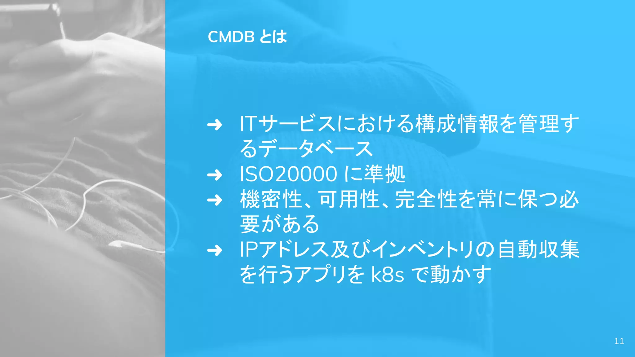 11
CMDB とは
➜ ITサービスにおける構成情報を管理す
るデータベース
➜ ISO20000 に準拠
➜ 機密性、可用性、完全性を常に保つ必
要がある
➜ IPアドレス及びインベントリの自動収集
を行うアプリを k8s で動かす
 