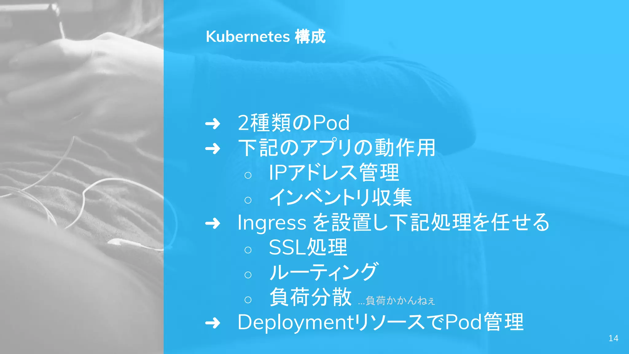 14
Kubernetes 構成
➜ 2種類のPod
➜ 下記のアプリの動作用
○ IPアドレス管理
○ インベントリ収集
➜ Ingress を設置し下記処理を任せる
○ SSL処理
○ ルーティング
○ 負荷分散 …負荷かかんねぇ
➜ DeploymentリソースでPod管理
 
