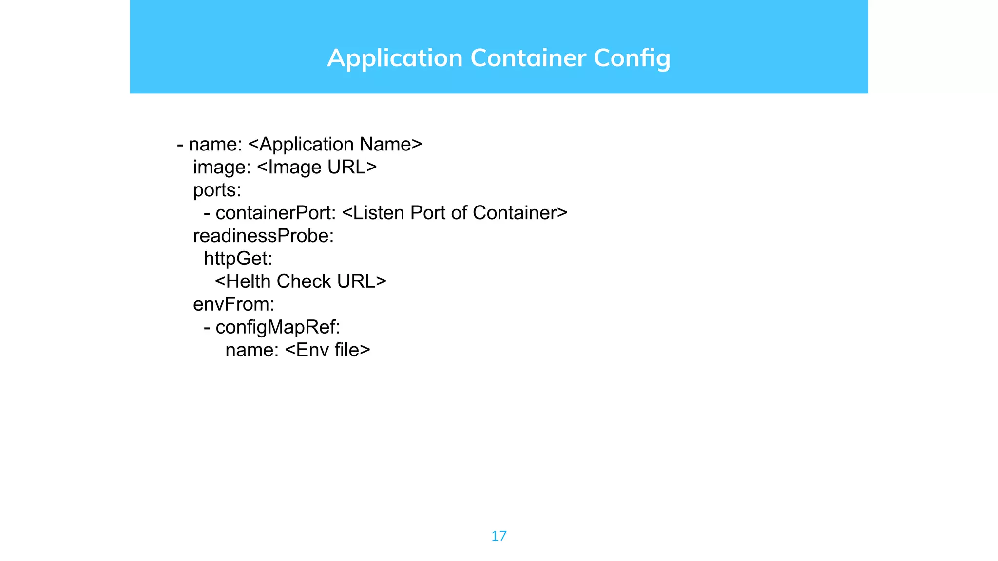 17
Application Container Conﬁg
- name: <Application Name>
image: <Image URL>
ports:
- containerPort: <Listen Port of Container>
readinessProbe:
httpGet:
<Helth Check URL>
envFrom:
- configMapRef:
name: <Env file>
 