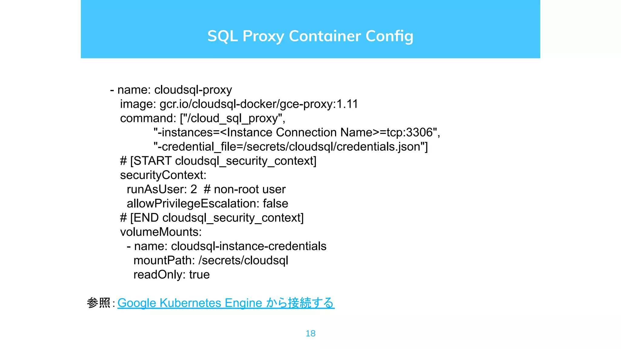 18
SQL Proxy Container Conﬁg
- name: cloudsql-proxy
image: gcr.io/cloudsql-docker/gce-proxy:1.11
command: ["/cloud_sql_proxy",
"-instances=<Instance Connection Name>=tcp:3306",
"-credential_file=/secrets/cloudsql/credentials.json"]
# [START cloudsql_security_context]
securityContext:
runAsUser: 2 # non-root user
allowPrivilegeEscalation: false
# [END cloudsql_security_context]
volumeMounts:
- name: cloudsql-instance-credentials
mountPath: /secrets/cloudsql
readOnly: true
参照：Google Kubernetes Engine から接続する
 
