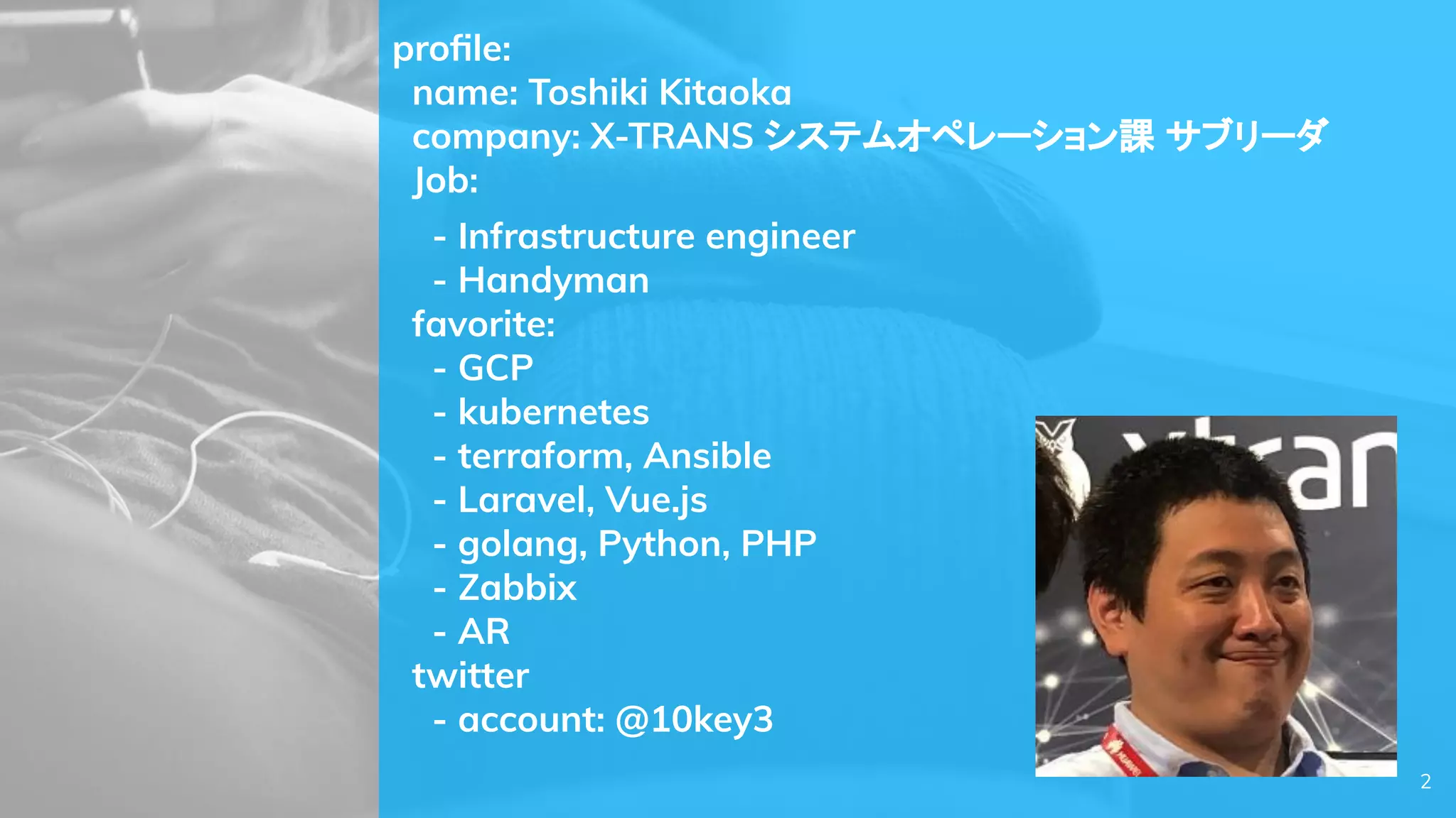 proﬁle:
name: Toshiki Kitaoka
company: X-TRANS システムオペレーション課 サブリーダ
Job:
- Infrastructure engineer
- Handyman
favorite:
- GCP
- kubernetes
- terraform, Ansible
- Laravel, Vue.js
- golang, Python, PHP
- Zabbix
- AR
twitter
- account: @10key3
2
 