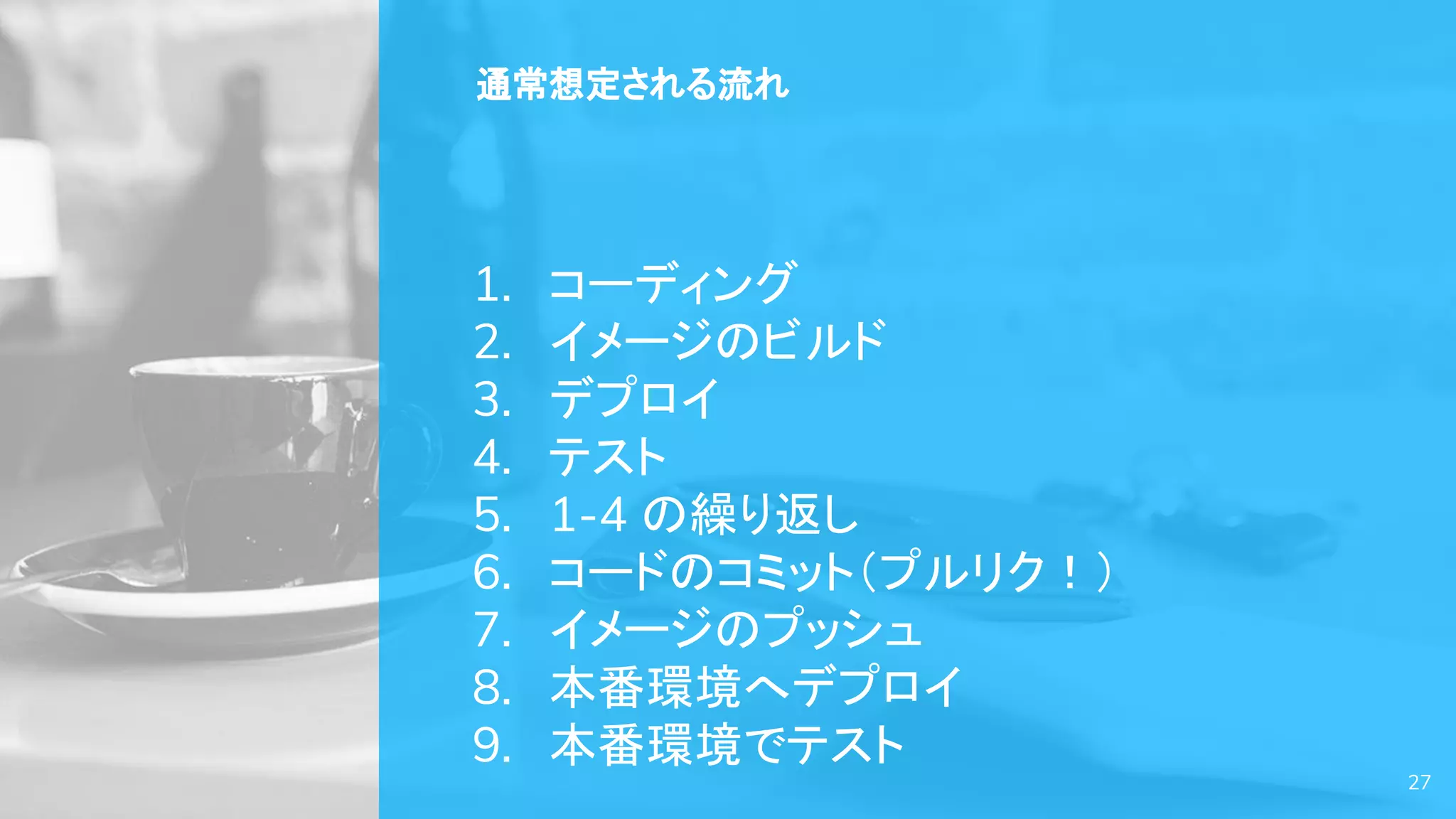27
通常想定される流れ
1. コーディング
2. イメージのビルド
3. デプロイ
4. テスト
5. 1-4 の繰り返し
6. コードのコミット（プルリク！）
7. イメージのプッシュ
8. 本番環境へデプロイ
9. 本番環境でテスト
 