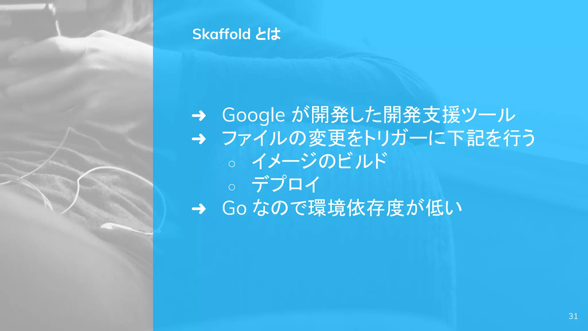 Skaffold とは
➜ Google が開発した開発支援ツール
➜ ファイルの変更をトリガーに下記を行う
○ イメージのビルド
○ デプロイ
➜ Go なので環境依存度が低い
31
 
