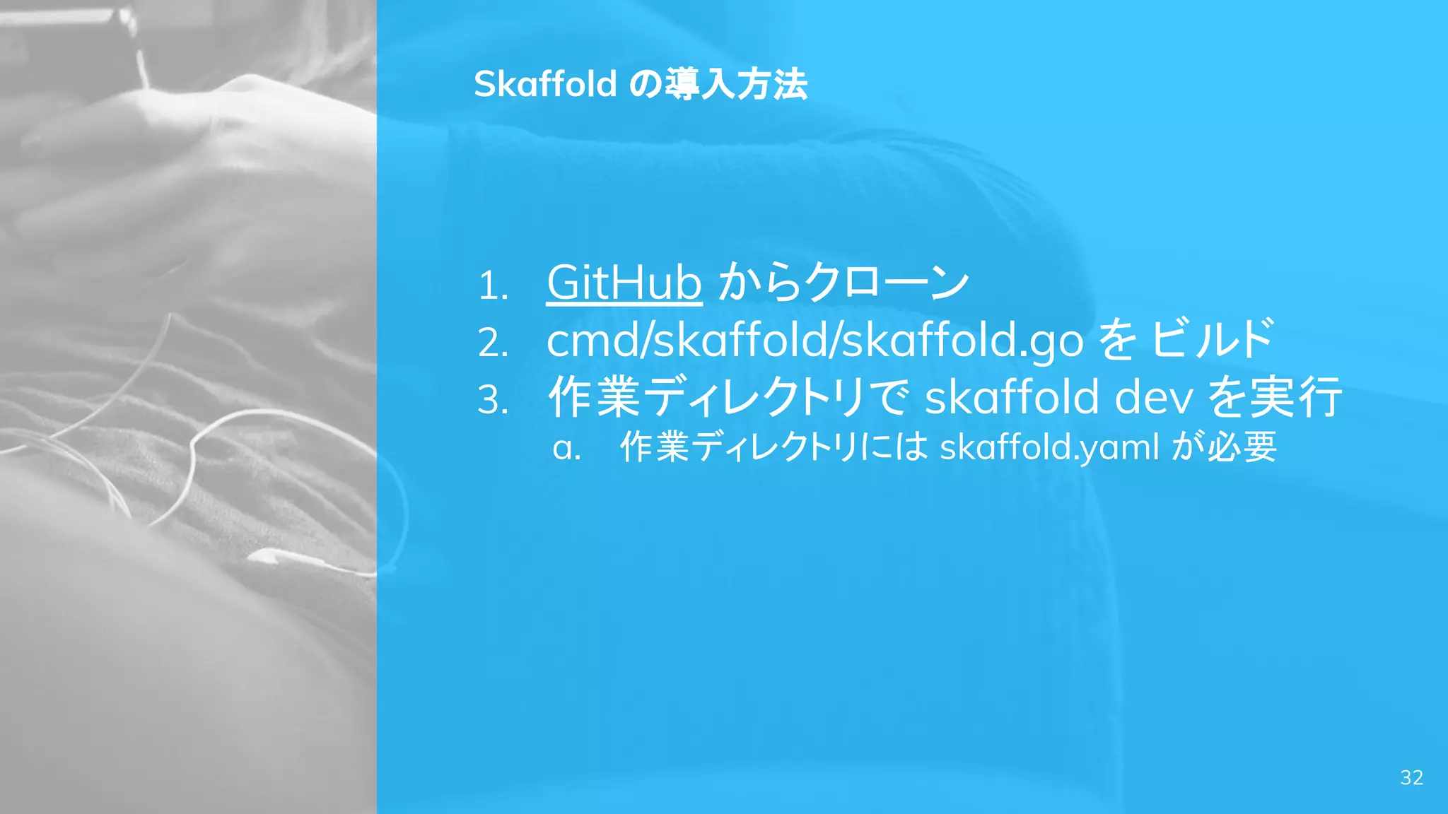 Skaffold の導入方法
1. GitHub からクローン
2. cmd/skaffold/skaffold.go を ビルド
3. 作業ディレクトリで skaffold dev を実行
a. 作業ディレクトリには skaffold.yaml が必要
32
 