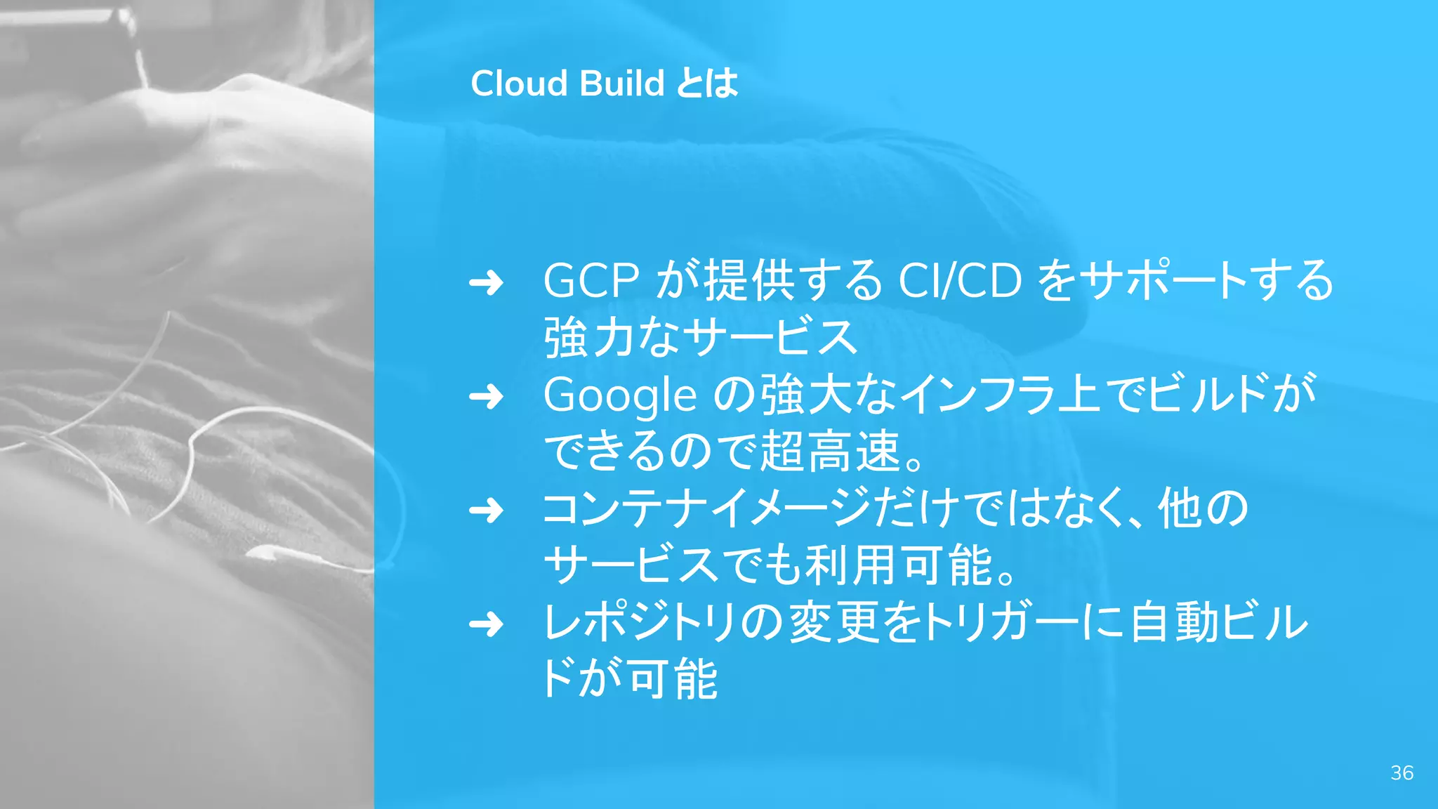 Cloud Build とは
➜ GCP が提供する CI/CD をサポートする
強力なサービス
➜ Google の強大なインフラ上でビルドが
できるので超高速。
➜ コンテナイメージだけではなく、他の
サービスでも利用可能。
➜ レポジトリの変更をトリガーに自動ビル
ドが可能
36
 