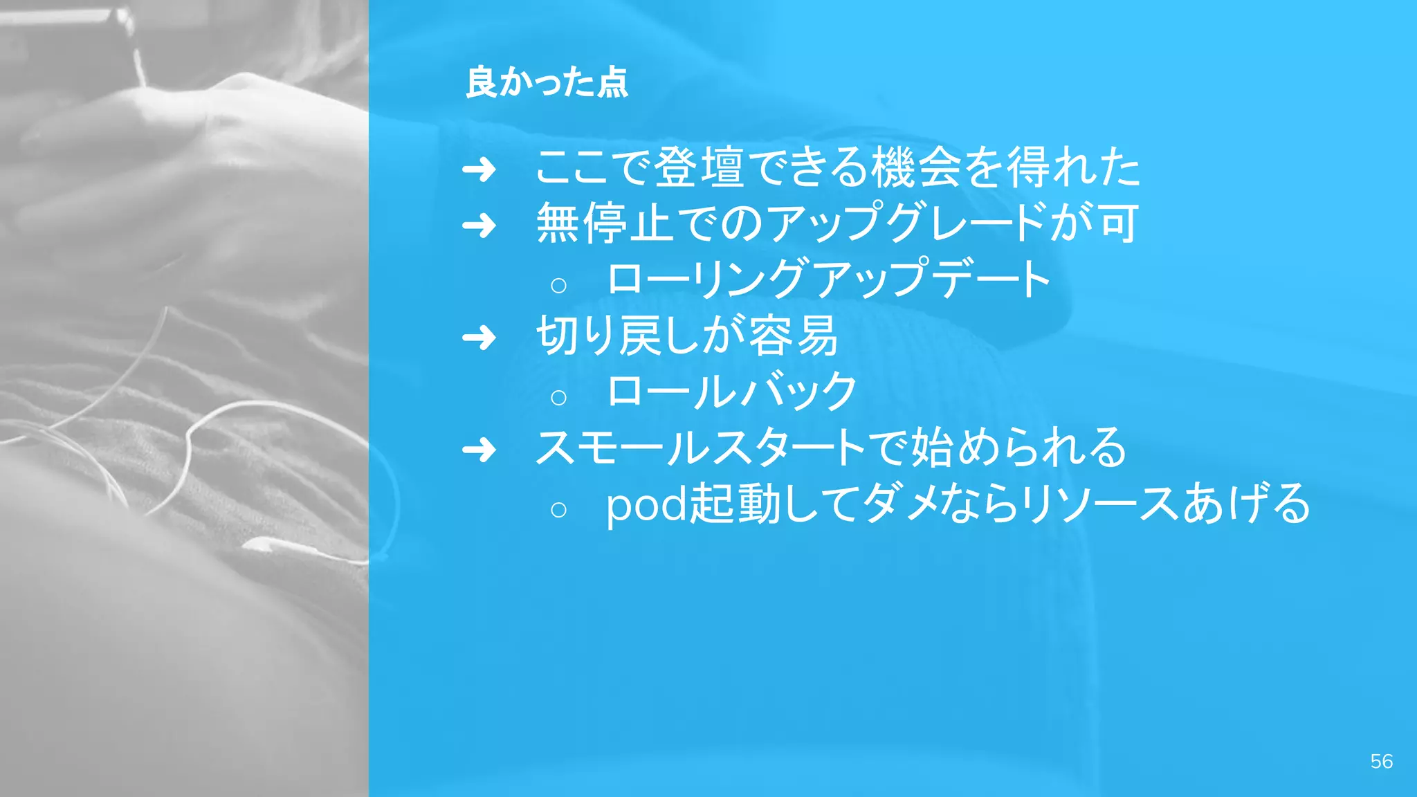 良かった点
➜ ここで登壇できる機会を得れた
➜ 無停止でのアップグレードが可
○ ローリングアップデート
➜ 切り戻しが容易
○ ロールバック
➜ スモールスタートで始められる
○ pod起動してダメならリソースあげる
56
 