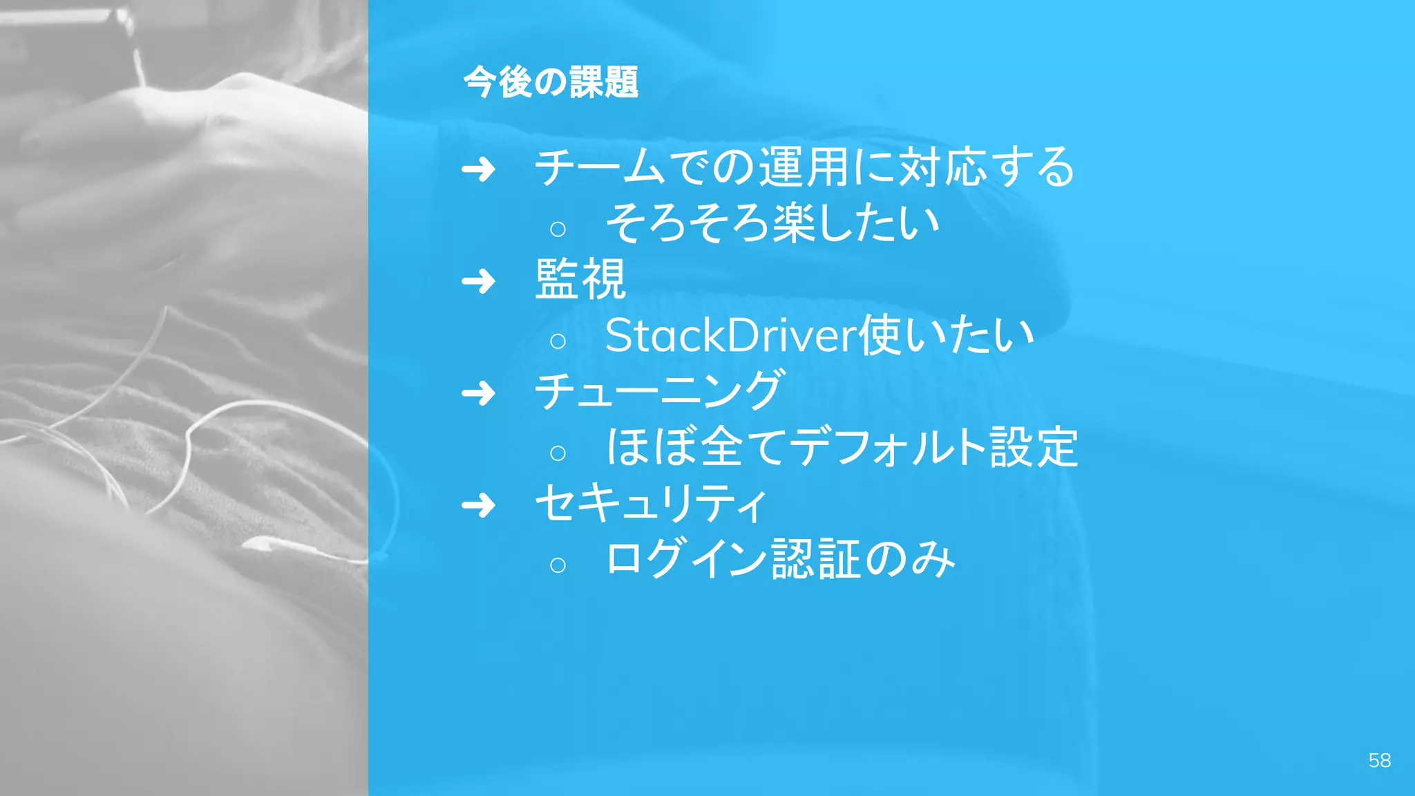今後の課題
➜ チームでの運用に対応する
○ そろそろ楽したい
➜ 監視
○ StackDriver使いたい
➜ チューニング
○ ほぼ全てデフォルト設定
➜ セキュリティ
○ ログイン認証のみ
58
 