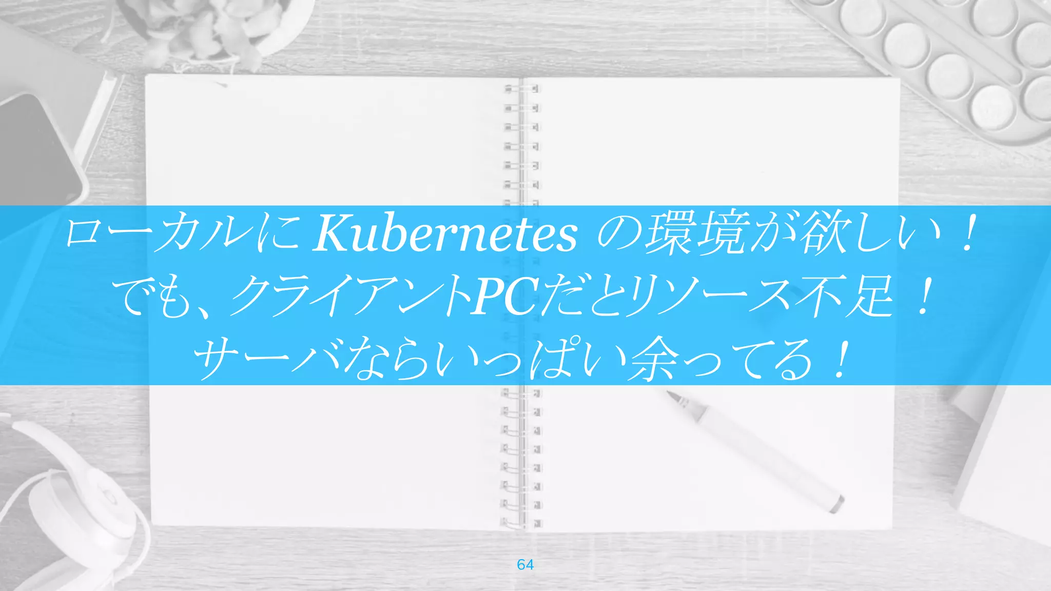 ローカルに Kubernetes の環境が欲しい！
でも、クライアントPCだとリソース不足！
サーバならいっぱい余ってる！
64
 