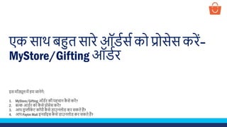 एक साथ बहुत सारे ऑर्डसड को प्रोसेस करें–
MyStore/Gifting ऑर्डर
इस मॉड्यूल में हम जानेगे:
1. MyStore/Gifting ऑर्डर की पहचान कै से करें?
2. बल्क आर्डर को कै से प्रोसेस करें?
3. आप र्ुप्लीके ट कॉपी कै से र्ाउनलोर् कर सकते हैं?
4. आप Paytm Mall इनवॉइस कै से र्ाउनलोर् कर सकते हैं?
 