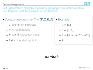 © 2019 IBM Corporation
/52
CFG generates a string by repeatedly applying a production rule to a
non-terminal, until there exists no non-terminal
§Context-free grammar 5 = (T, Σ, U, =)
– T: set of non-terminals
– Σ: set of terminals
– U: set of production rules
– = ∈ T: the start symbol
13
Context-free grammar
§ Example
– T = {=}
– Σ = 6, 7
– U = {= → 67, = → 6=7}
– =
666777
 