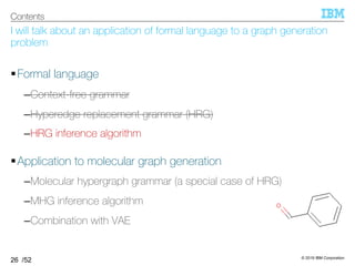 © 2019 IBM Corporation
/52
I will talk about an application of formal language to a graph generation
problem
§Formal language
–Context-free grammar
–Hyperedge replacement grammar (HRG)
–HRG inference algorithm
§Application to molecular graph generation
–Molecular hypergraph grammar (a special case of HRG)
–MHG inference algorithm
–Combination with VAE
26
Contents
 
