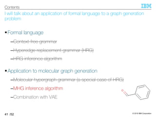 © 2019 IBM Corporation
/52
I will talk about an application of formal language to a graph generation
problem
§Formal language
–Context-free grammar
–Hyperedge replacement grammar (HRG)
–HRG inference algorithm
§Application to molecular graph generation
–Molecular hypergraph grammar (a special case of HRG)
–MHG inference algorithm
–Combination with VAE
41
Contents
 