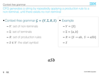 © 2019 IBM Corporation
/52
CFG generates a string by repeatedly applying a production rule to a
non-terminal, until there exists no non-terminal
§Context-free grammar 5 = (T, Σ, U, =)
– T: set of non-terminals
– Σ: set of terminals
– U: set of production rules
– = ∈ T: the start symbol
9
Context-free grammar
§ Example
– T = {=}
– Σ = 6, 7
– U = {= → 67, = → 6=7}
– =
6=7
 