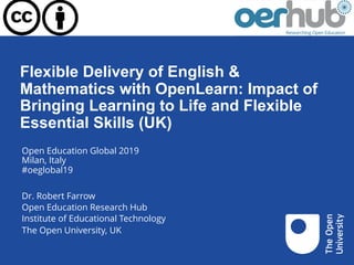 Flexible Delivery of English &
Mathematics with OpenLearn: Impact of
Bringing Learning to Life and Flexible
Essential Skills (UK)
Open Education Global 2019
Milan, Italy
#oeglobal19
Dr. Robert Farrow
Open Education Research Hub
Institute of Educational Technology
The Open University, UK
 