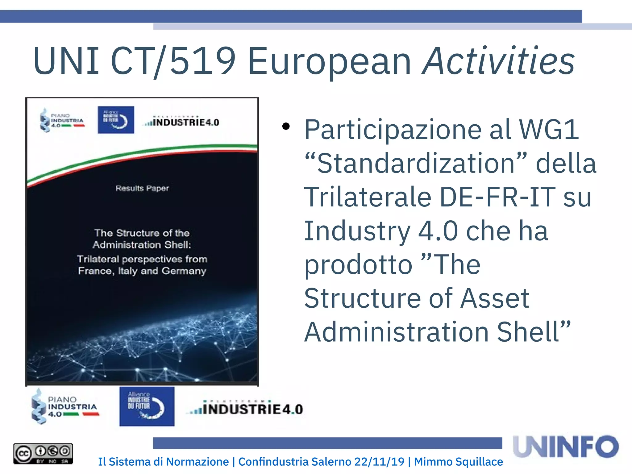 Il Sistema di Normazione | Confindustria Salerno 22/11/19 | Mimmo Squillace
UNI CT/519 European Activities

Participazione al WG1
“Standardization” della
Trilaterale DE-FR-IT su
Industry 4.0 che ha
prodotto ”The
Structure of Asset
Administration Shell”
 