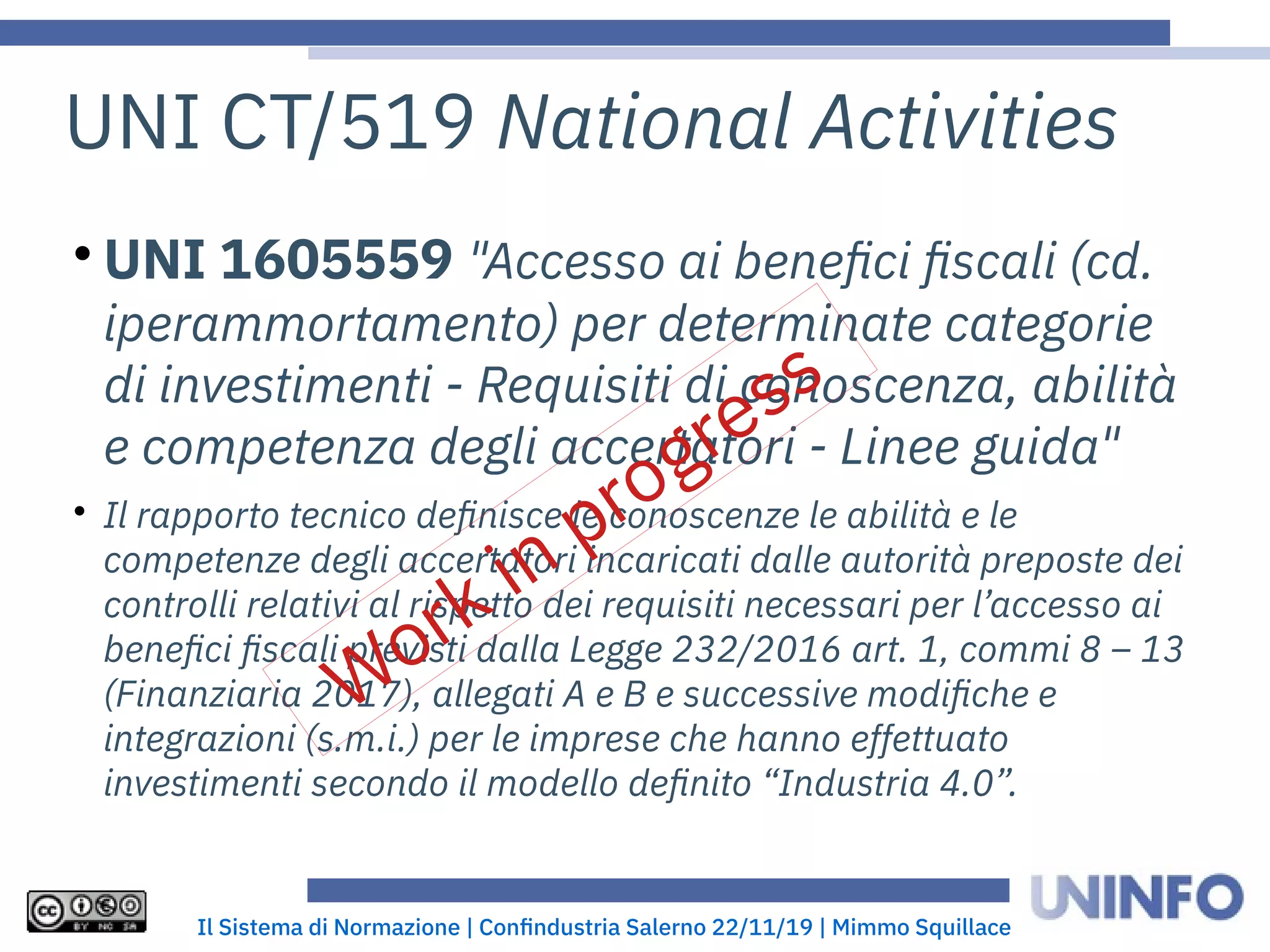 Il Sistema di Normazione | Confindustria Salerno 22/11/19 | Mimmo Squillace
UNI CT/519 National Activities

UNI 1605559 "Accesso ai benefici fiscali (cd.
iperammortamento) per determinate categorie
di investimenti - Requisiti di conoscenza, abilità
e competenza degli accertatori - Linee guida"

Il rapporto tecnico definisce le conoscenze le abilità e le
competenze degli accertatori incaricati dalle autorità preposte dei
controlli relativi al rispetto dei requisiti necessari per l’accesso ai
benefici fiscali previsti dalla Legge 232/2016 art. 1, commi 8 – 13
(Finanziaria 2017), allegati A e B e successive modifiche e
integrazioni (s.m.i.) per le imprese che hanno effettuato
investimenti secondo il modello definito “Industria 4.0”.
Work in progress
 