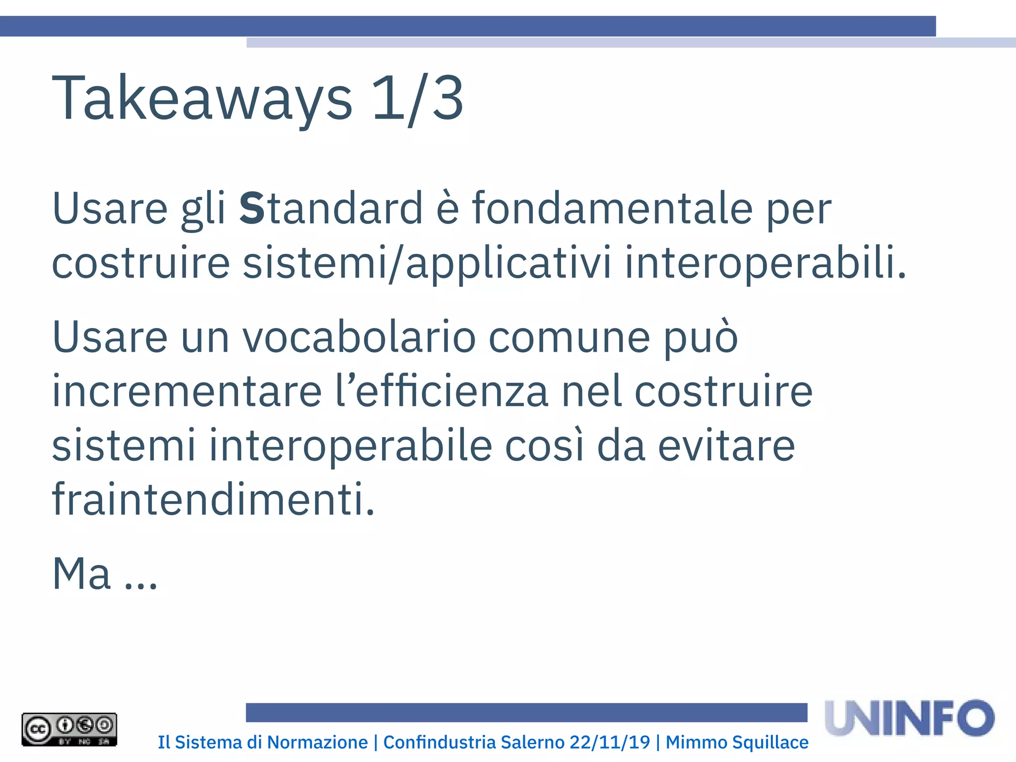 Il Sistema di Normazione | Confindustria Salerno 22/11/19 | Mimmo Squillace
Takeaways 1/3
Usare gli Standard è fondamentale per
costruire sistemi/applicativi interoperabili.
Usare un vocabolario comune può
incrementare l’efficienza nel costruire
sistemi interoperabile così da evitare
fraintendimenti.
Ma ...
 