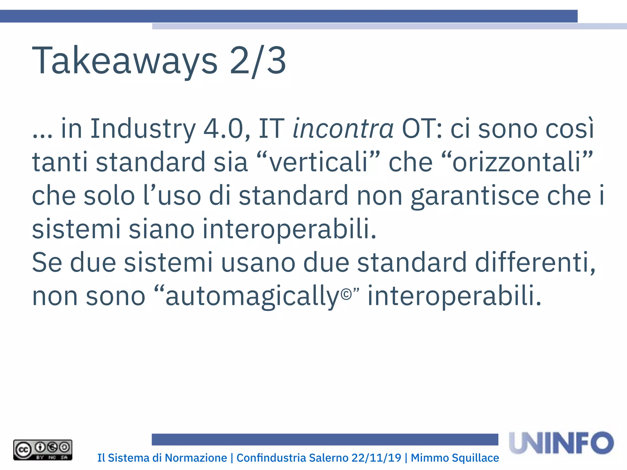 Il Sistema di Normazione | Confindustria Salerno 22/11/19 | Mimmo Squillace
Takeaways 2/3
… in Industry 4.0, IT incontra OT: ci sono così
tanti standard sia “verticali” che “orizzontali”
che solo l’uso di standard non garantisce che i
sistemi siano interoperabili.
Se due sistemi usano due standard differenti,
non sono “automagically©” interoperabili.
 