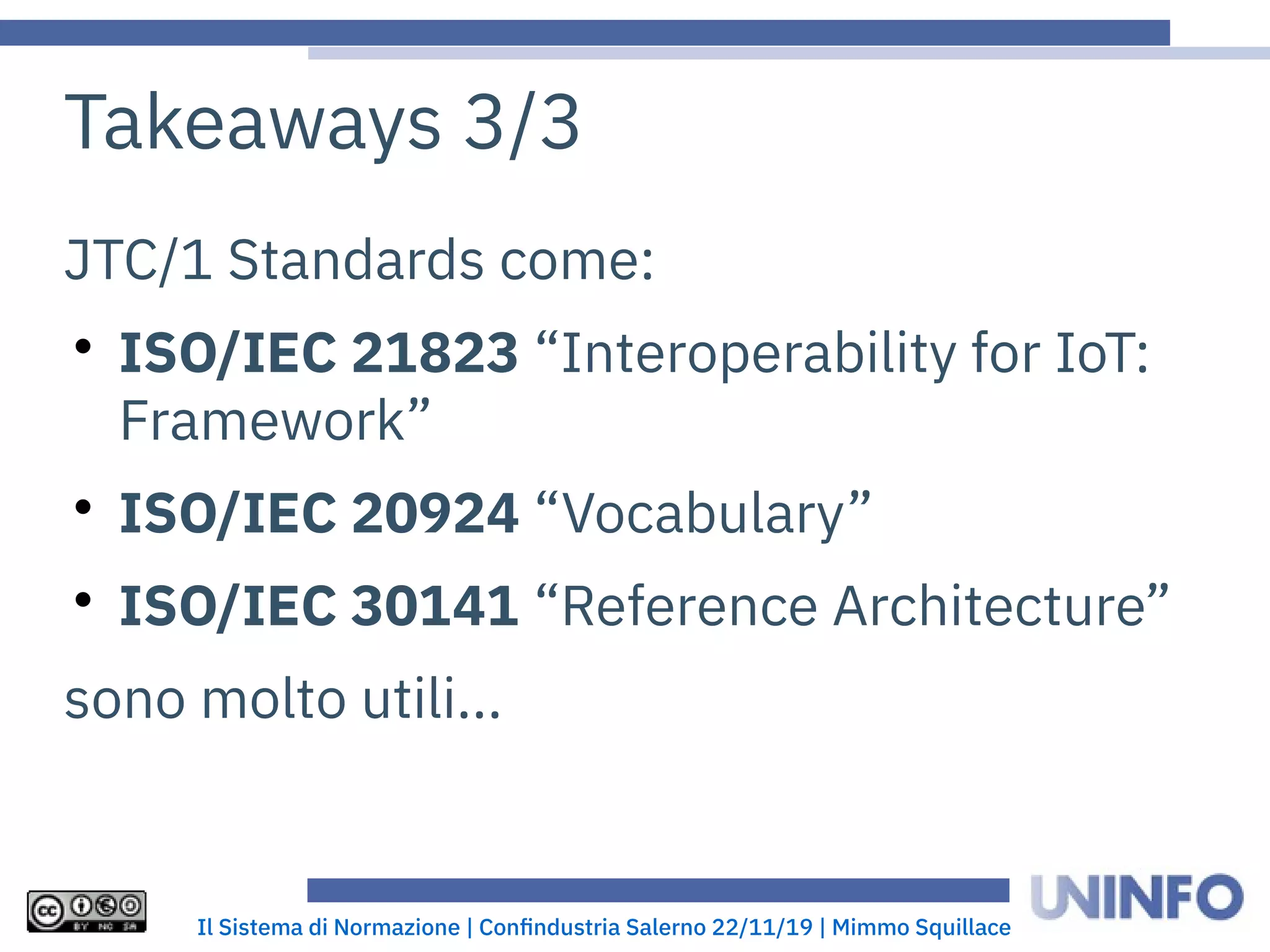 Il Sistema di Normazione | Confindustria Salerno 22/11/19 | Mimmo Squillace
Takeaways 3/3
JTC/1 Standards come:

ISO/IEC 21823 “Interoperability for IoT:
Framework”

ISO/IEC 20924 “Vocabulary”

ISO/IEC 30141 “Reference Architecture”
sono molto utili...
 