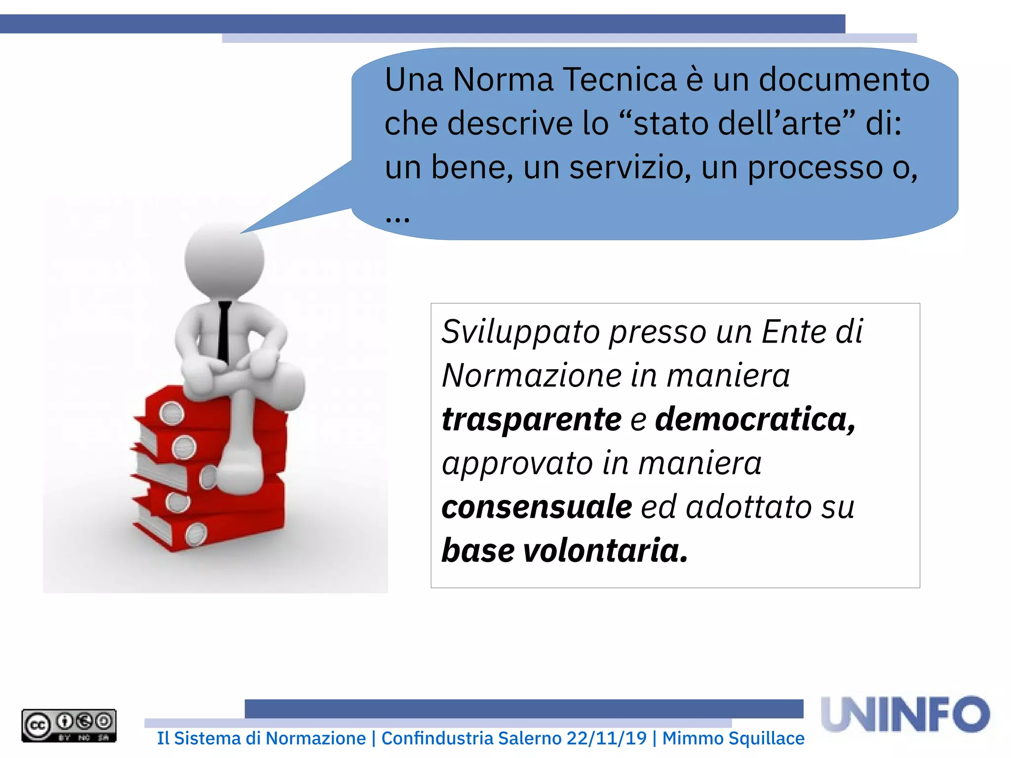 Il Sistema di Normazione | Confindustria Salerno 22/11/19 | Mimmo Squillace
Una Norma Tecnica è un documento
che descrive lo “stato dell’arte” di:
un bene, un servizio, un processo o,
...
Sviluppato presso un Ente di
Normazione in maniera
trasparente e democratica,
approvato in maniera
consensuale ed adottato su
base volontaria.
 