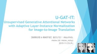 U-GAT-IT:
Unsupervised Generative Attentional Networks
with Adaptive Layer-Instance Normalization
for Image-to-Image Translation
【画像処理 & 機械学習】論文LT会！ #8@LPIXEL
meow (id: meow_noisy)
2019/11/21(木)
 