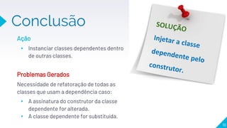 Conclusão
10
Ação
▸ Instanciar classes dependentes dentro
de outras classes.
Problemas Gerados
Necessidade de refatoração de todas as
classes que usam a dependência caso:
▸ A assinatura do construtor da classe
dependente for alterada.
▸ A classe dependente for substituída.
 