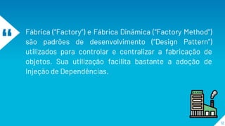 “
Fábrica (“Factory”) e Fábrica Dinâmica (“Factory Method”)
são padrões de desenvolvimento (“Design Pattern”)
utilizados para controlar e centralizar a fabricação de
objetos. Sua utilização facilita bastante a adoção de
Injeção de Dependências.
12
 