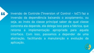 “
Inversão de Controle (“Inversion of Control - IoC”) faz a
inversão da dependência baixando o acoplamento, ou
seja, ao invés da classe principal saber de qual classe
concreta ela depende, ela delega isso para a fábrica, que
retorna a implementação apropriada para aquela
interface. Com isso, passamos a depender de uma
abstração, facilitando a manutenção e evolução da
aplicação.
17
 